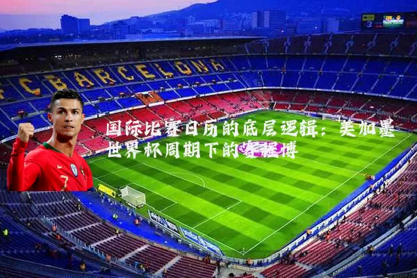 国际比赛日历的底层逻辑：美加墨世界杯周期下的赛程博弈
