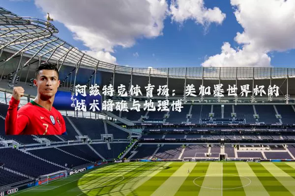 阿兹特克体育场：美加墨世界杯的战术暗礁与地理博弈