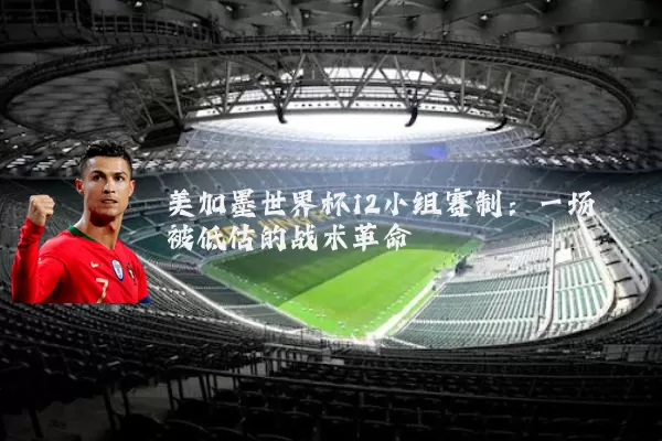 美加墨世界杯12小组赛制:一场被低估的战术革命