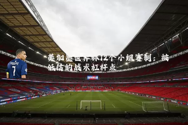 美加墨世界杯12个小组赛制:被低估的战术杠杆点