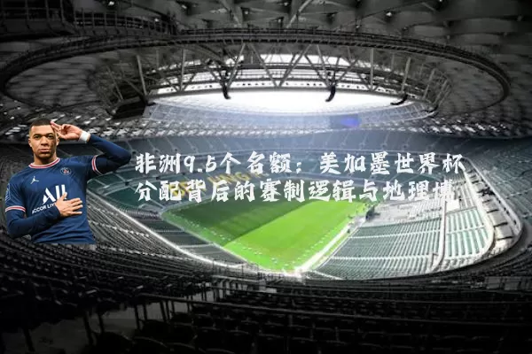 非洲9.5个名额:美加墨世界杯分配背后的赛制逻辑与地理博弈