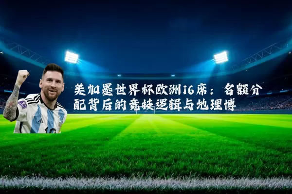 美加墨世界杯欧洲16席:名额分配背后的竞技逻辑与地理博弈